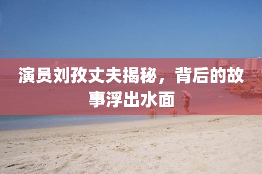 演員劉孜丈夫揭秘，背后的故事浮出水面