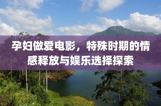 孕婦做愛電影，特殊時期的情感釋放與娛樂選擇探索