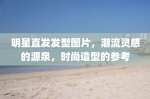 明星直發(fā)發(fā)型圖片，潮流靈感的源泉，時尚造型的參考