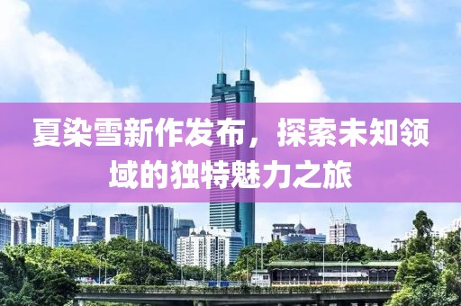 夏染雪新作發(fā)布，探索未知領(lǐng)域的獨(dú)特魅力之旅