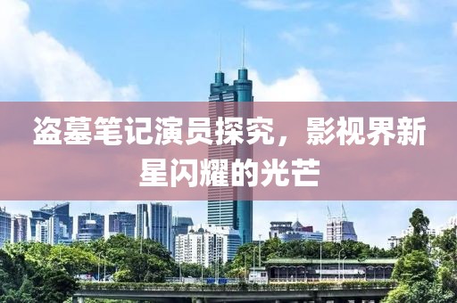 盜墓筆記演員探究，影視界新星閃耀的光芒