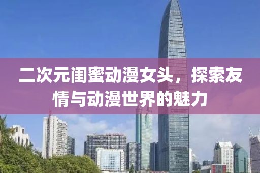 二次元閨蜜動漫女頭，探索友情與動漫世界的魅力