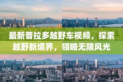 最新普拉多越野車視頻，探索越野新境界，領(lǐng)略無限風光