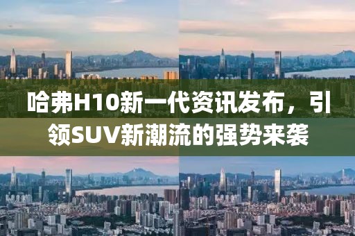 哈弗H10新一代資訊發(fā)布，引領(lǐng)SUV新潮流的強(qiáng)勢(shì)來(lái)襲