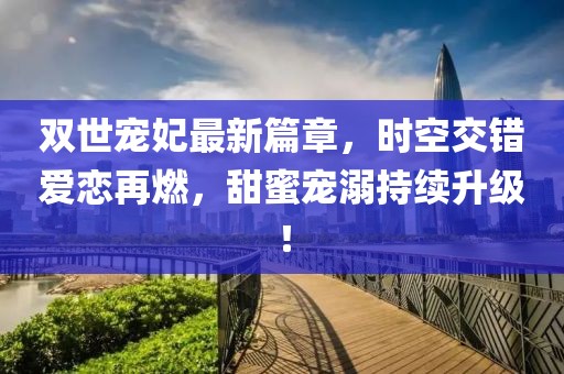 雙世寵妃最新篇章，時(shí)空交錯(cuò)愛(ài)戀再燃，甜蜜寵溺持續(xù)升級(jí)！