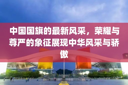 中國(guó)國(guó)旗的最新風(fēng)采，榮耀與尊嚴(yán)的象征展現(xiàn)中華風(fēng)采與驕傲