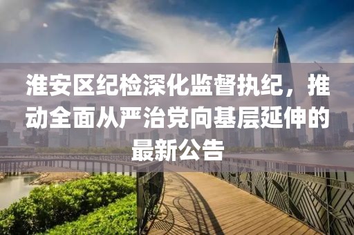 淮安區(qū)紀(jì)檢深化監(jiān)督執(zhí)紀(jì)，推動全面從嚴(yán)治黨向基層延伸的最新公告
