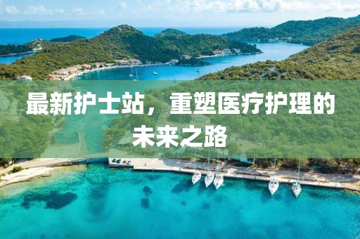 最新護(hù)士站，重塑醫(yī)療護(hù)理的未來(lái)之路