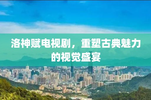 洛神賦電視劇，重塑古典魅力的視覺盛宴