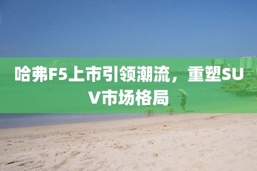 哈弗F5上市引領(lǐng)潮流，重塑SUV市場(chǎng)格局