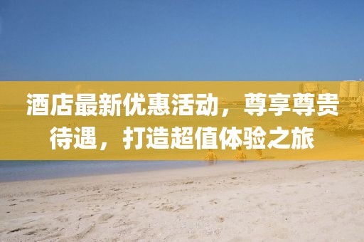 酒店最新優(yōu)惠活動，尊享尊貴待遇，打造超值體驗之旅