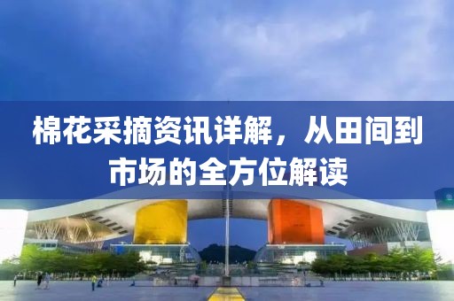 棉花采摘資訊詳解，從田間到市場的全方位解讀