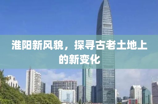 淮陽(yáng)新風(fēng)貌，探尋古老土地上的新變化