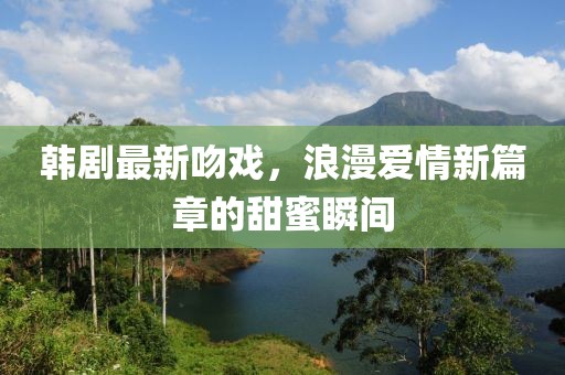 韓劇最新吻戲，浪漫愛情新篇章的甜蜜瞬間