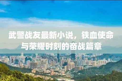 武警戰(zhàn)友最新小說，鐵血使命與榮耀時(shí)刻的奮戰(zhàn)篇章