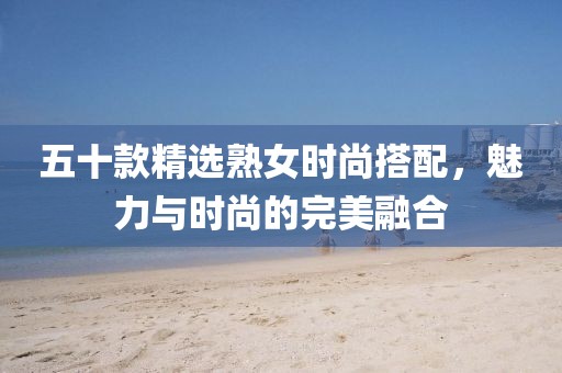 五十款精選熟女時尚搭配，魅力與時尚的完美融合