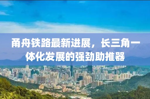 甬舟鐵路最新進(jìn)展，長三角一體化發(fā)展的強(qiáng)勁助推器