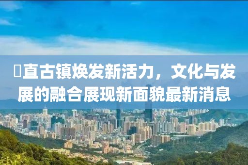 甪直古鎮(zhèn)煥發(fā)新活力，文化與發(fā)展的融合展現(xiàn)新面貌最新消息