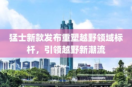 猛士新款發(fā)布重塑越野領域標桿，引領越野新潮流