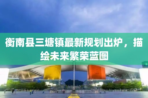 衡南縣三塘鎮(zhèn)最新規(guī)劃出爐，描繪未來繁榮藍(lán)圖
