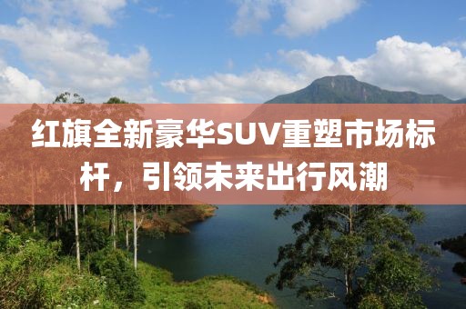 紅旗全新豪華SUV重塑市場標(biāo)桿，引領(lǐng)未來出行風(fēng)潮