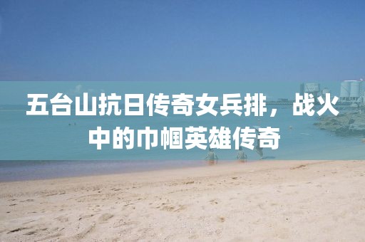 五臺山抗日傳奇女兵排，戰(zhàn)火中的巾幗英雄傳奇