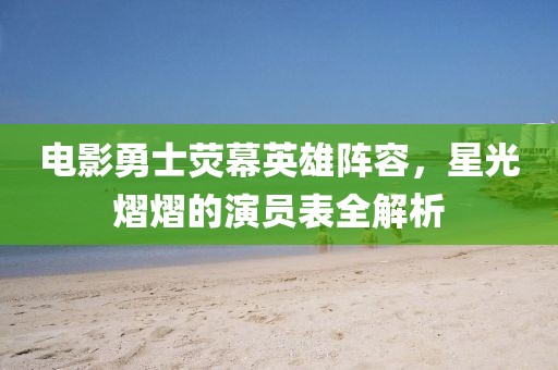電影勇士熒幕英雄陣容，星光熠熠的演員表全解析