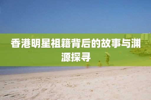 香港明星祖籍背后的故事與淵源探尋