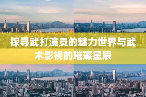 探尋武打演員的魅力世界與武術(shù)影視的璀璨星辰