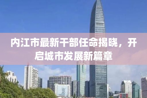 內(nèi)江市最新干部任命揭曉，開啟城市發(fā)展新篇章