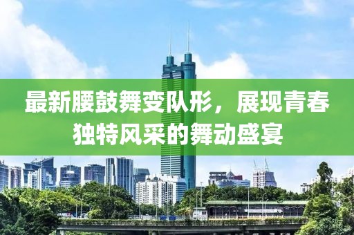 最新腰鼓舞變隊(duì)形，展現(xiàn)青春獨(dú)特風(fēng)采的舞動(dòng)盛宴