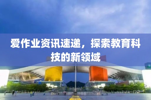 愛(ài)作業(yè)資訊速遞，探索教育科技的新領(lǐng)域