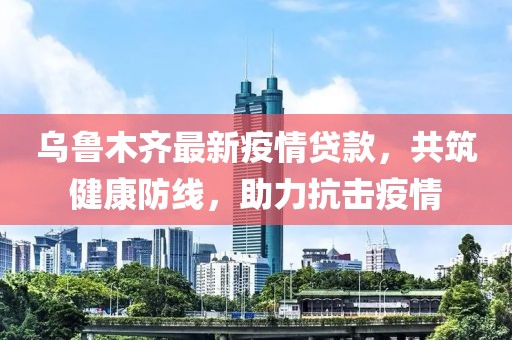 烏魯木齊最新疫情貸款，共筑健康防線，助力抗擊疫情