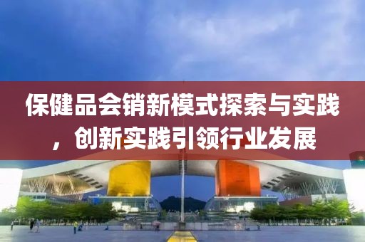 保健品會銷新模式探索與實(shí)踐，創(chuàng)新實(shí)踐引領(lǐng)行業(yè)發(fā)展