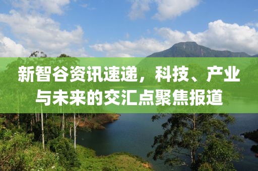 新智谷資訊速遞，科技、產(chǎn)業(yè)與未來的交匯點聚焦報道