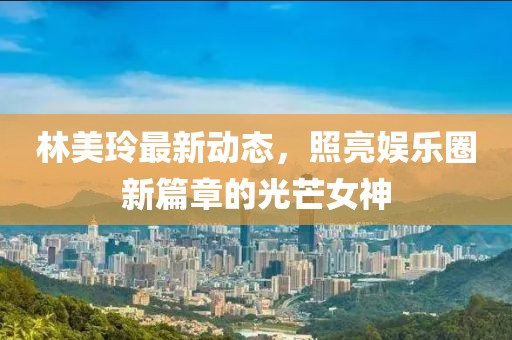 林美玲最新動態(tài)，照亮娛樂圈新篇章的光芒女神