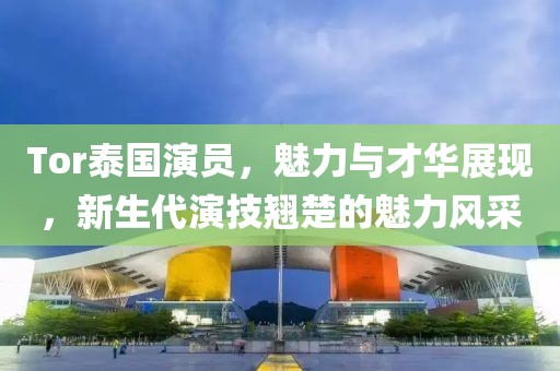 Tor泰國演員，魅力與才華展現(xiàn)，新生代演技翹楚的魅力風采