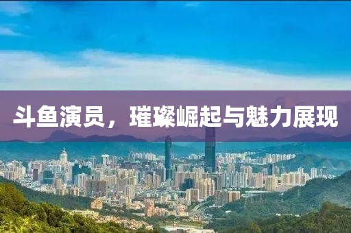 斗魚演員，璀璨崛起與魅力展現(xiàn)