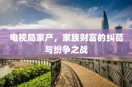 電視局家產(chǎn)，家族財(cái)富的糾葛與紛爭(zhēng)之戰(zhàn)
