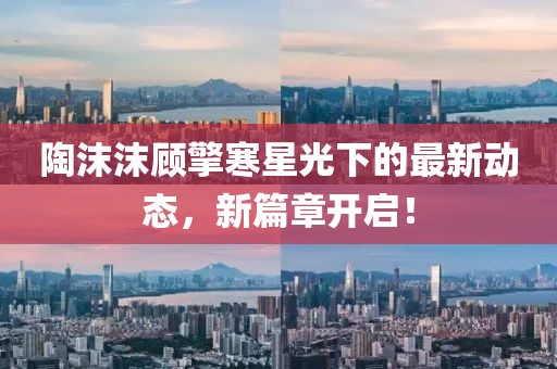 陶沫沫顧擎寒星光下的最新動態(tài)，新篇章開啟！