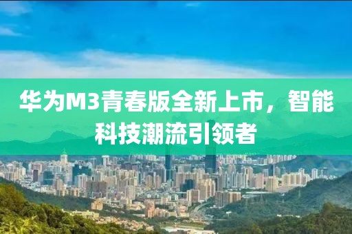 華為M3青春版全新上市，智能科技潮流引領(lǐng)者
