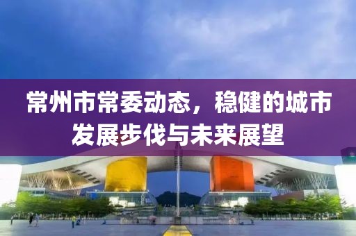 常州市常委動態(tài)，穩(wěn)健的城市發(fā)展步伐與未來展望