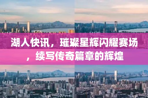 湖人快訊，璀璨星輝閃耀賽場(chǎng)，續(xù)寫傳奇篇章的輝煌