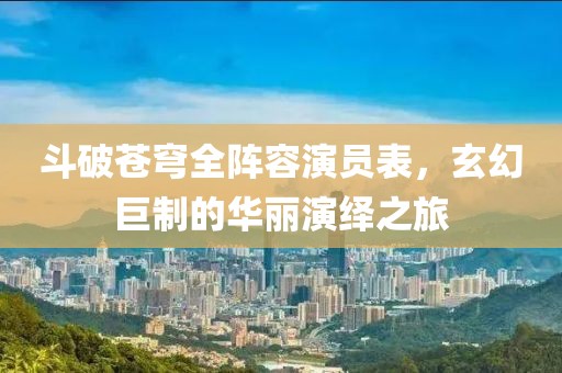 斗破蒼穹全陣容演員表，玄幻巨制的華麗演繹之旅
