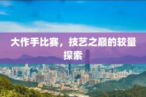 大作手比賽，技藝之巔的較量探索