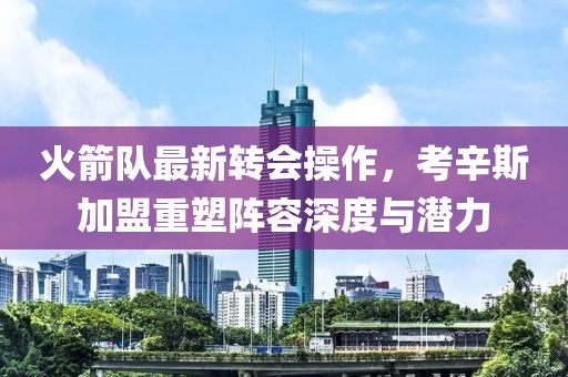 火箭隊最新轉(zhuǎn)會操作，考辛斯加盟重塑陣容深度與潛力