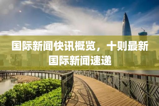國際新聞快訊概覽，十則最新國際新聞速遞