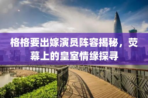 格格要出嫁演員陣容揭秘，熒幕上的皇室情緣探尋