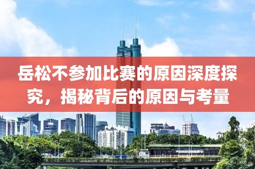 岳松不參加比賽的原因深度探究，揭秘背后的原因與考量