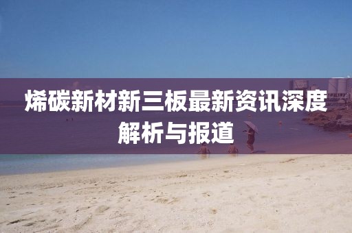 烯碳新材新三板最新資訊深度解析與報(bào)道